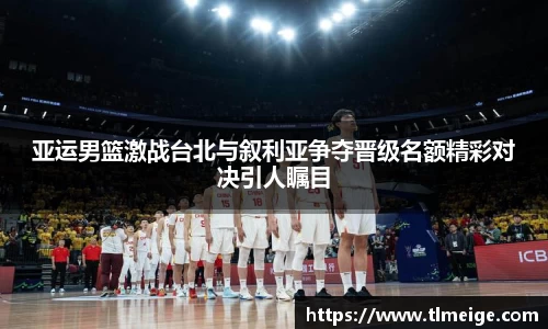 亚运男篮激战台北与叙利亚争夺晋级名额精彩对决引人瞩目